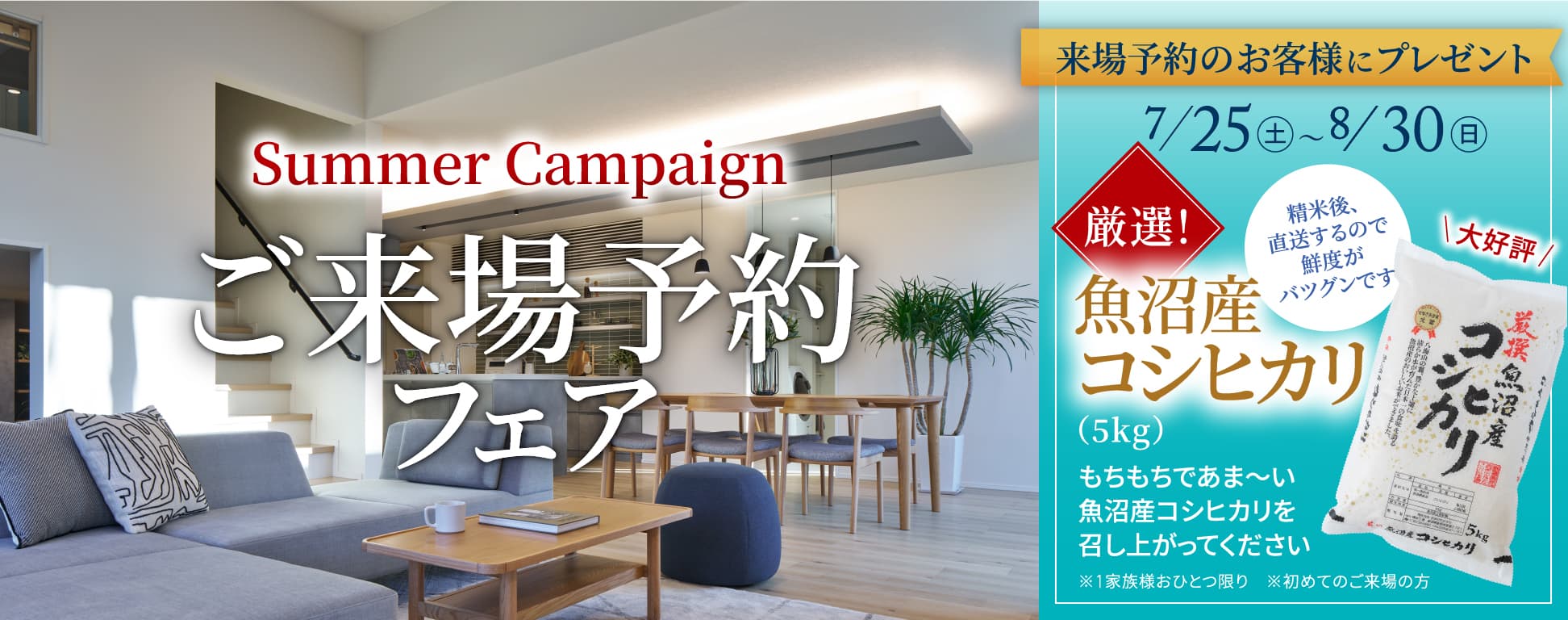 SummerCampaign ご来場予約フェア 来場予約のお客様にプレゼント 7/25（土）〜8/30（日） 厳選！魚沼産コシヒカリ（5kg） もちもちであま〜い魚沼産コシヒカリを召し上がってください ※1家族様おひとつ限り ※初めてのご来場の方