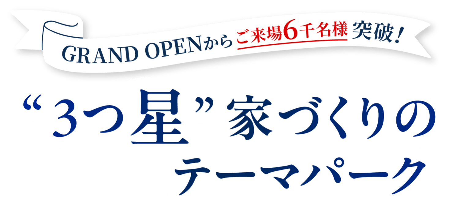 GRANDOPENからご来場6千名様突破！ 3つ星 家づくりのテーマパーク